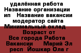 удалённая работа › Название организации ­ ип › Название вакансии ­ модератор сайта › Минимальный оклад ­ 39 500 › Возраст от ­ 18 - Все города Работа » Вакансии   . Марий Эл респ.,Йошкар-Ола г.